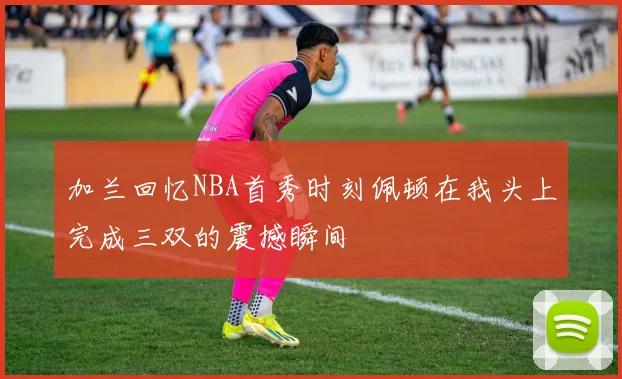加兰回忆NBA首秀时刻佩顿在我头上完成三双的震撼瞬间