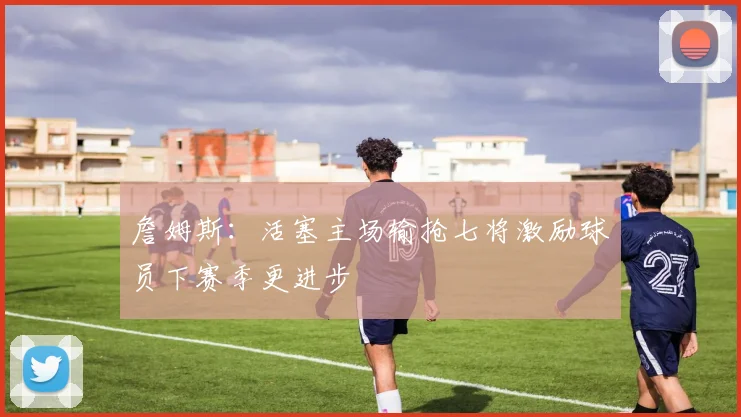 詹姆斯：活塞主场输抢七将激励球员下赛季更进步