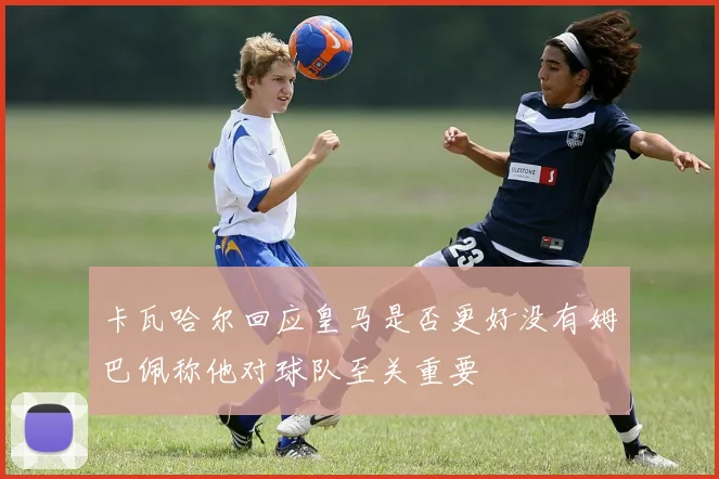 卡瓦哈尔回应皇马是否更好没有姆巴佩称他对球队至关重要