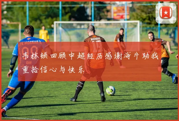 韦林顿回顾中超经历感谢海牛助我重拾信心与快乐