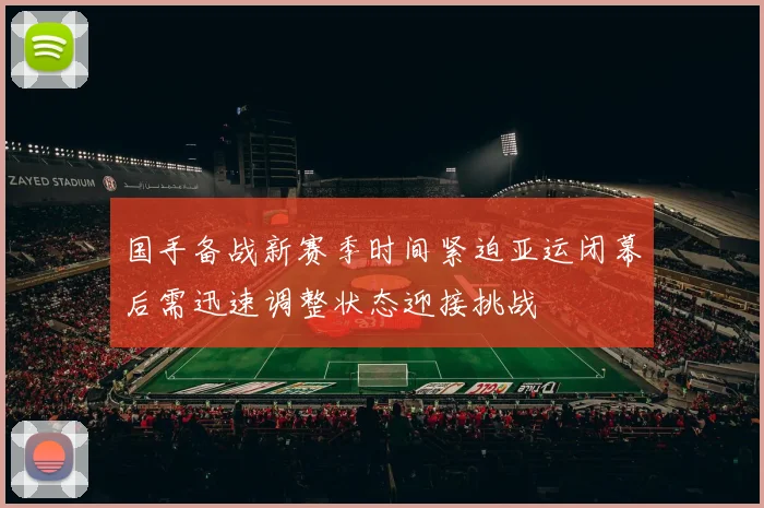 国手备战新赛季时间紧迫亚运闭幕后需迅速调整状态迎接挑战