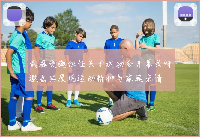武磊受邀担任亲子运动会开幕式特邀嘉宾展现运动精神与家庭亲情