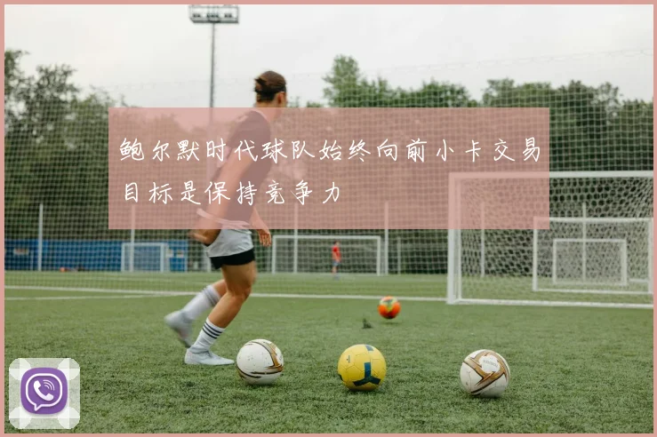 鲍尔默时代球队始终向前小卡交易目标是保持竞争力