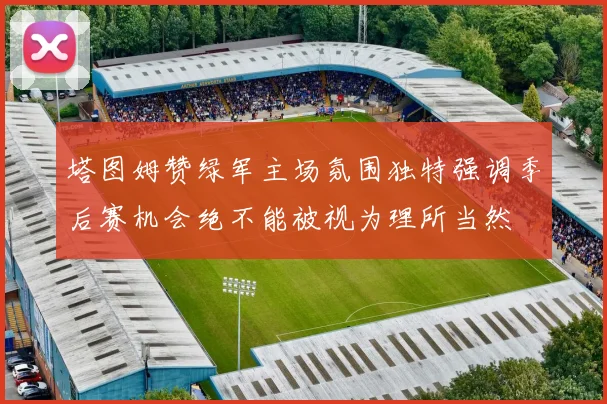 塔图姆赞绿军主场氛围独特强调季后赛机会绝不能被视为理所当然