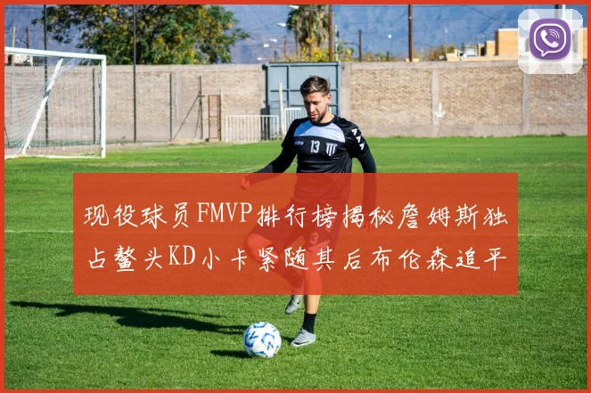 现役球员FMVP排行榜揭秘詹姆斯独占鳌头KD小卡紧随其后布伦森追平库里约基奇等