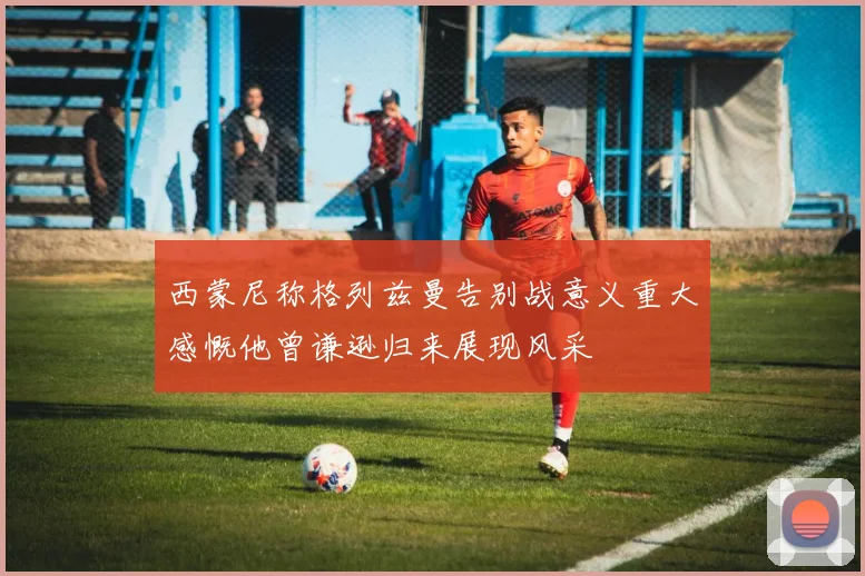西蒙尼称格列兹曼告别战意义重大感慨他曾谦逊归来展现风采