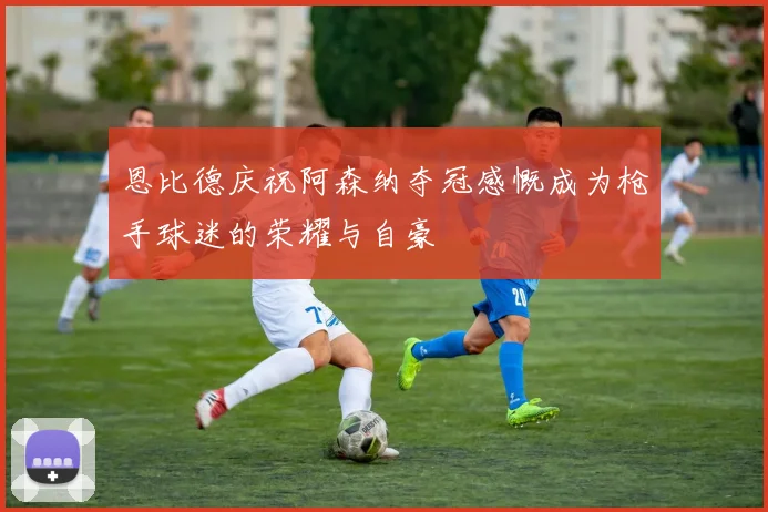 恩比德庆祝阿森纳夺冠感慨成为枪手球迷的荣耀与自豪