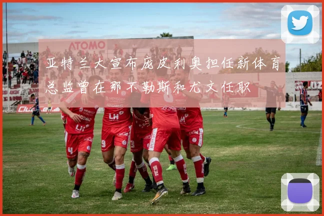 亚特兰大宣布庞皮利奥担任新体育总监曾在那不勒斯和尤文任职