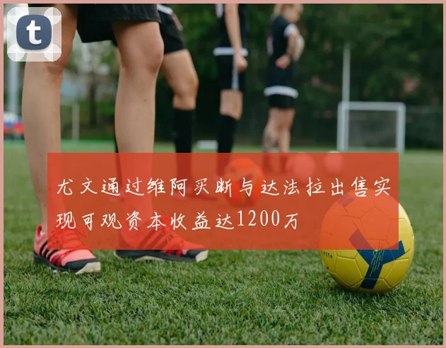 尤文通过维阿买断与达法拉出售实现可观资本收益达1200万