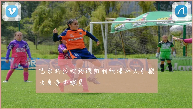 巴尔科拉续约遇阻利物浦加大引援力度争夺球员