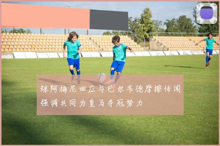 琼阿梅尼回应与巴尔韦德摩擦传闻强调共同为皇马夺冠努力